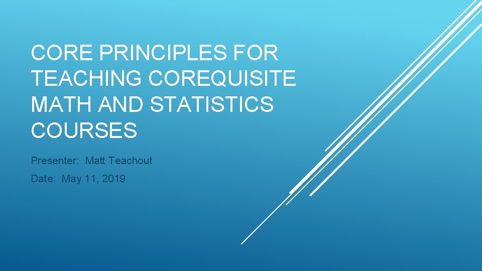 CORE PRINCIPLES FOR TEACHING COREQUISITE MATH AND STATISTICS COURSES Presenter: Matt Teachout Date: May