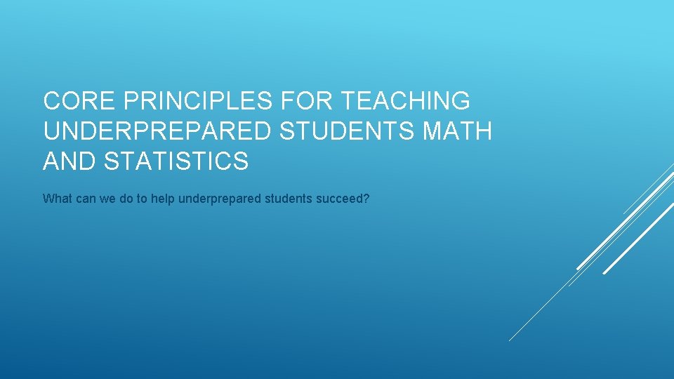 CORE PRINCIPLES FOR TEACHING UNDERPREPARED STUDENTS MATH AND STATISTICS What can we do to