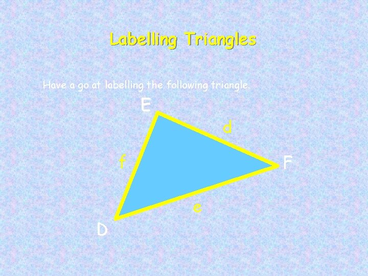Labelling Triangles Have a go at labelling the following triangle. E d f D
