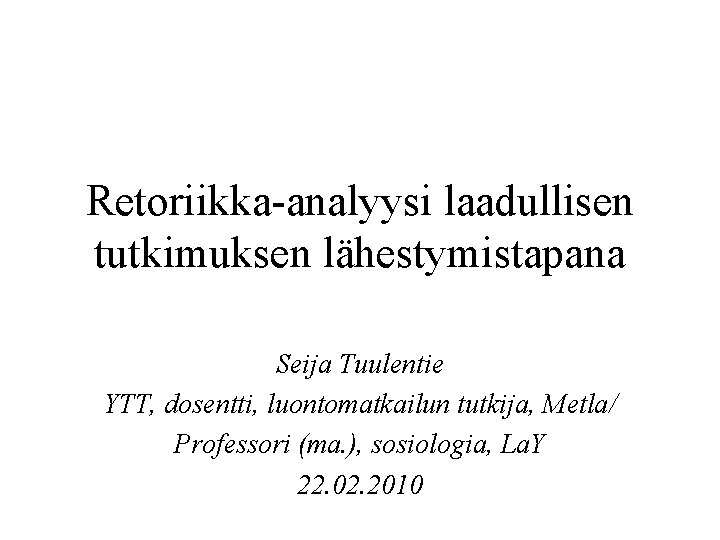Retoriikka-analyysi laadullisen tutkimuksen lähestymistapana Seija Tuulentie YTT, dosentti, luontomatkailun tutkija, Metla/ Professori (ma. ),