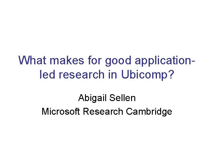 What makes for good applicationled research in Ubicomp? Abigail Sellen Microsoft Research Cambridge 