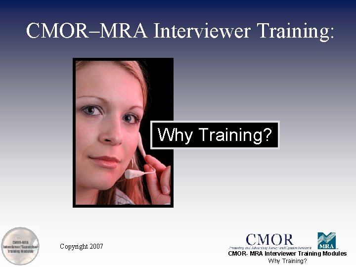 CMOR–MRA Interviewer Training: Why Training? Copyright 2007 CMOR- MRA Interviewer Training Modules Why Training?