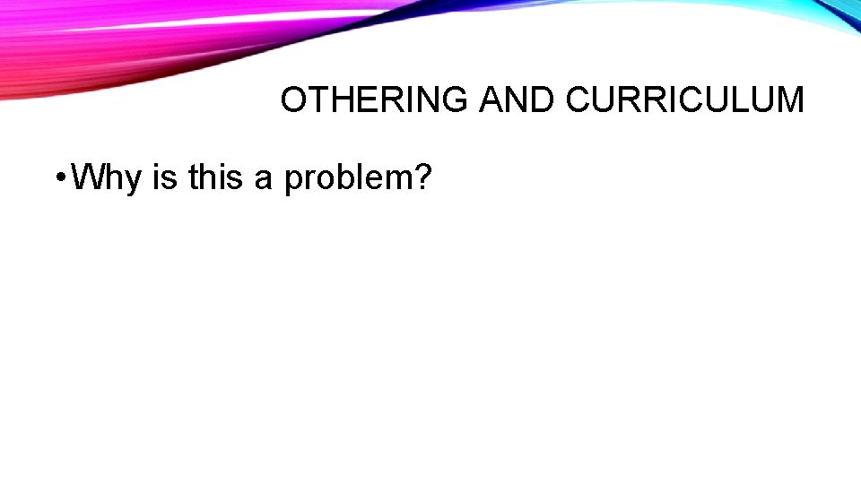 OTHERING AND CURRICULUM • Why is this a problem? 