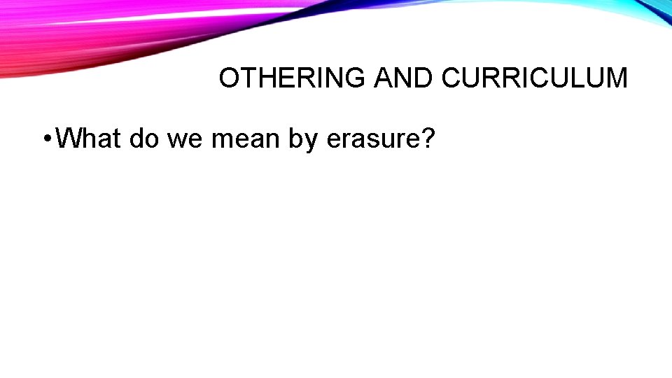 OTHERING AND CURRICULUM • What do we mean by erasure? 