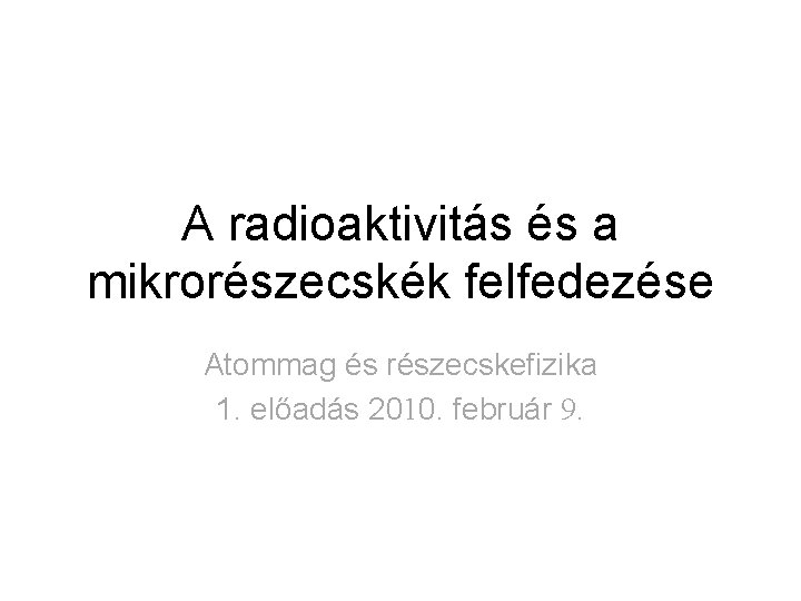 A radioaktivitás és a mikrorészecskék felfedezése Atommag és részecskefizika 1. előadás 2010. február 9. A radioaktivitás és a mikrorészecskék felfedezése Atommag és részecskefizika 1. előadás 2010. február 9.