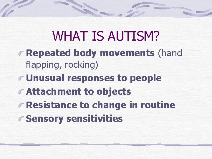 WHAT IS AUTISM? Repeated body movements (hand flapping, rocking) Unusual responses to people Attachment