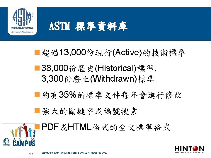 ASTM 標準資料庫 超過13, 000份現行(Active)的技術標準 38, 000份歷史(Historical)標準, 3, 300份廢止(Withdrawn)標準 約有35%的標準文件每年會進行修改 強大的關鍵字或編號搜索 PDF或HTML格式的全文標準格式 17 Copyright ©