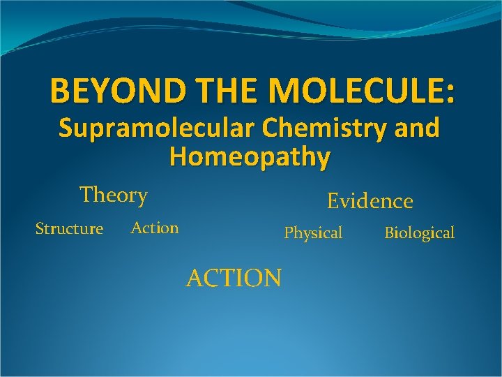 BEYOND THE MOLECULE: Supramolecular Chemistry and Homeopathy Theory Structure Evidence Action Physical ACTION Biological