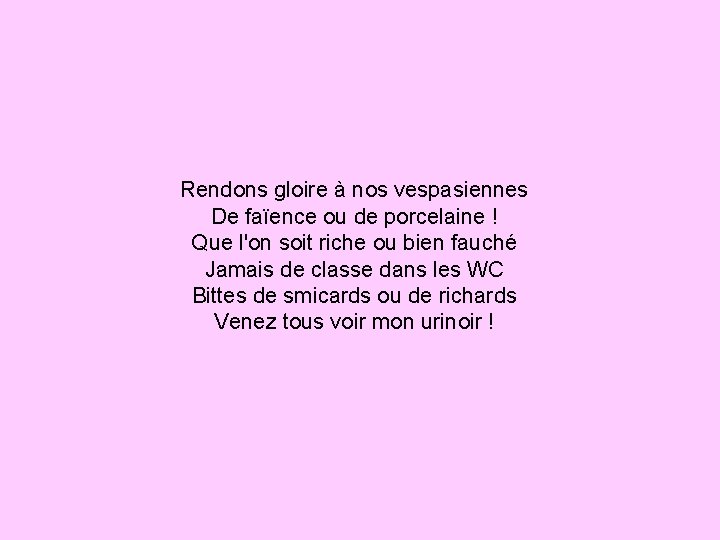 Rendons gloire à nos vespasiennes De faïence ou de porcelaine ! Que l'on soit