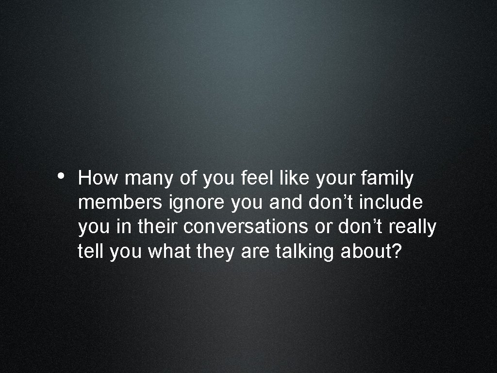  • How many of you feel like your family members ignore you and