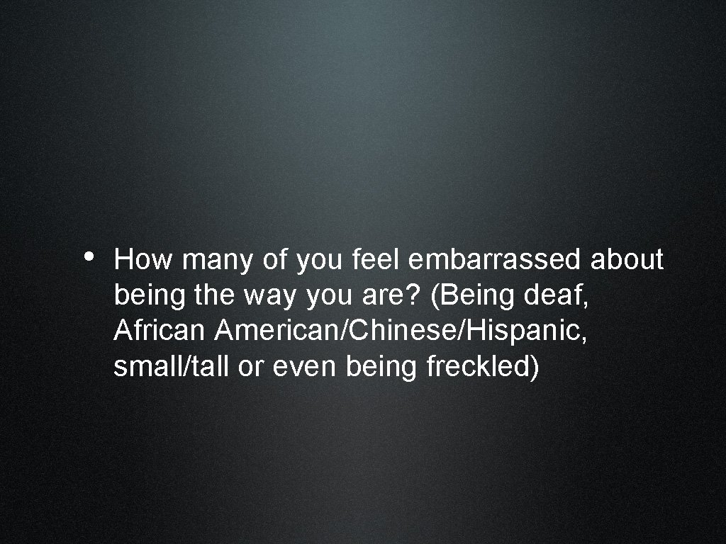  • How many of you feel embarrassed about being the way you are?