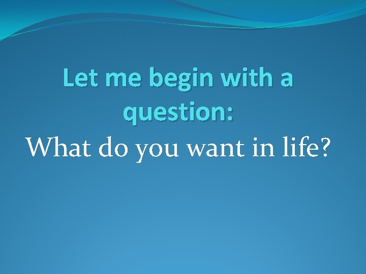 Let me begin with a question: What do you want in life? 