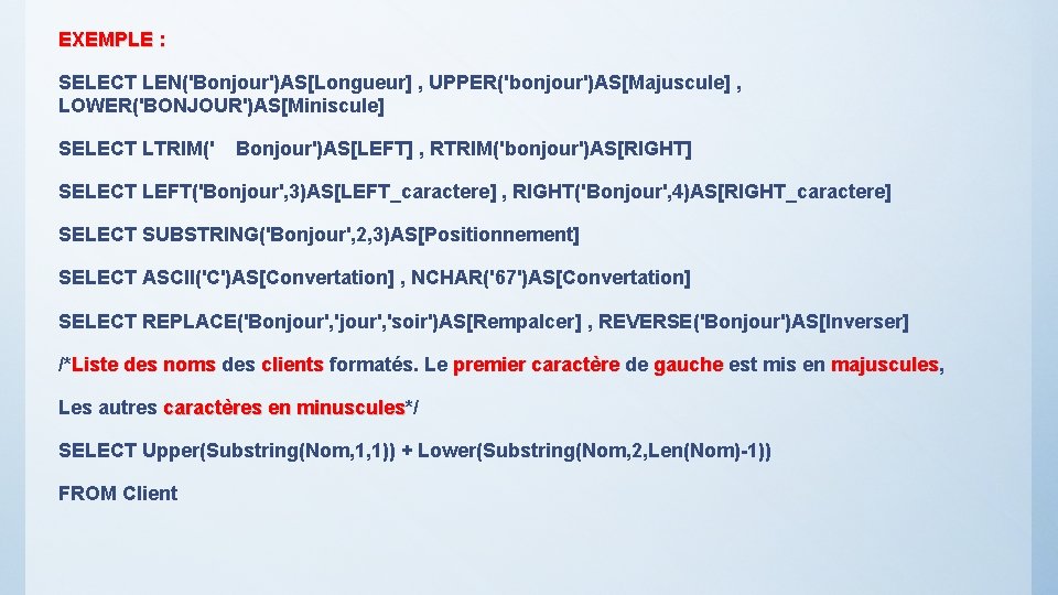 EXEMPLE : SELECT LEN('Bonjour')AS[Longueur] , UPPER('bonjour')AS[Majuscule] , LOWER('BONJOUR')AS[Miniscule] SELECT LTRIM(' Bonjour')AS[LEFT] , RTRIM('bonjour')AS[RIGHT] SELECT