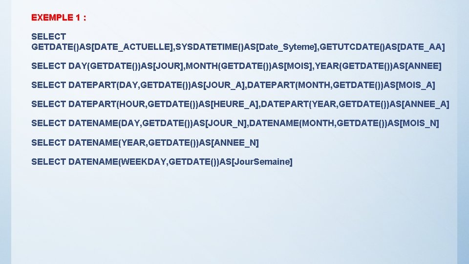 EXEMPLE 1 : SELECT GETDATE()AS[DATE_ACTUELLE], SYSDATETIME()AS[Date_Syteme], GETUTCDATE()AS[DATE_AA] SELECT DAY(GETDATE())AS[JOUR], MONTH(GETDATE())AS[MOIS], YEAR(GETDATE())AS[ANNEE] SELECT DATEPART(DAY, GETDATE())AS[JOUR_A],