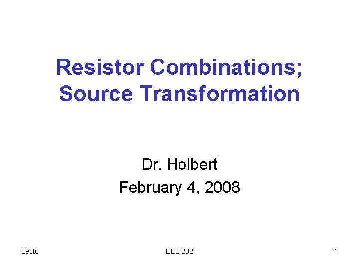 Resistor Combinations; Source Transformation Dr. Holbert February 4, 2008 Lect 6 EEE 202 1