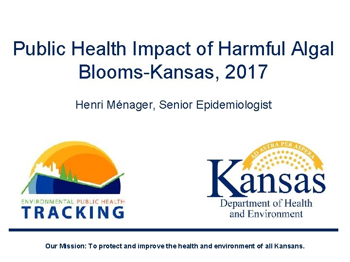 Public Health Impact of Harmful Algal Blooms-Kansas, 2017 Henri Ménager, Senior Epidemiologist Our Mission: