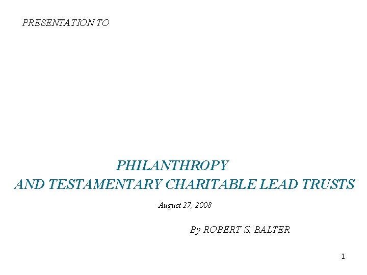 PRESENTATION TO PHILANTHROPY AND TESTAMENTARY CHARITABLE LEAD TRUSTS August 27, 2008 By ROBERT S.