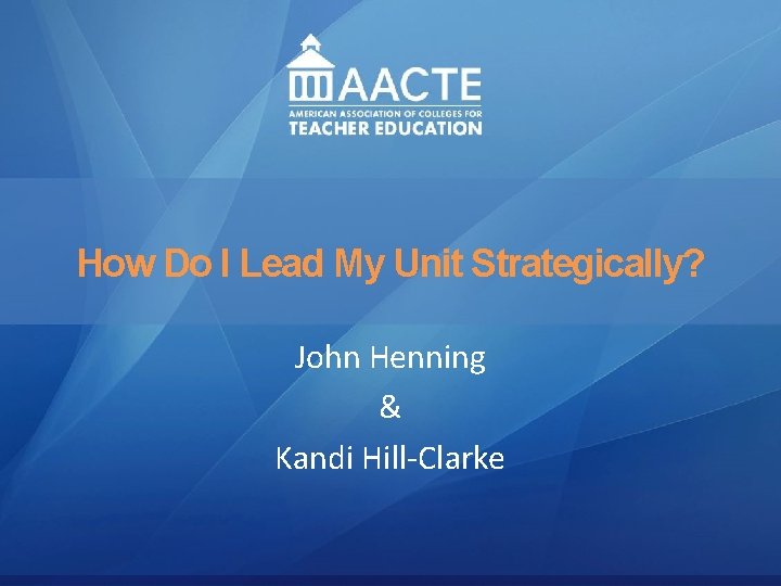 Leadership AACTE Leadership Academy How Do I Lead My Unit Strategically? John Henning Renee