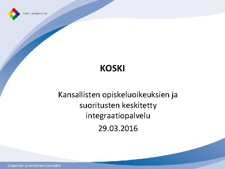 KOSKI Kansallisten opiskeluoikeuksien ja suoritusten keskitetty integraatiopalvelu 29. 03. 2016 Osaamisen ja sivistyksen parhaaksi