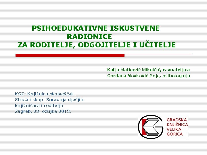 PSIHOEDUKATIVNE ISKUSTVENE RADIONICE ZA RODITELJE, ODGOJITELJE I UČITELJE Katja Matković Mikulčić, ravnateljica Gordana Novković