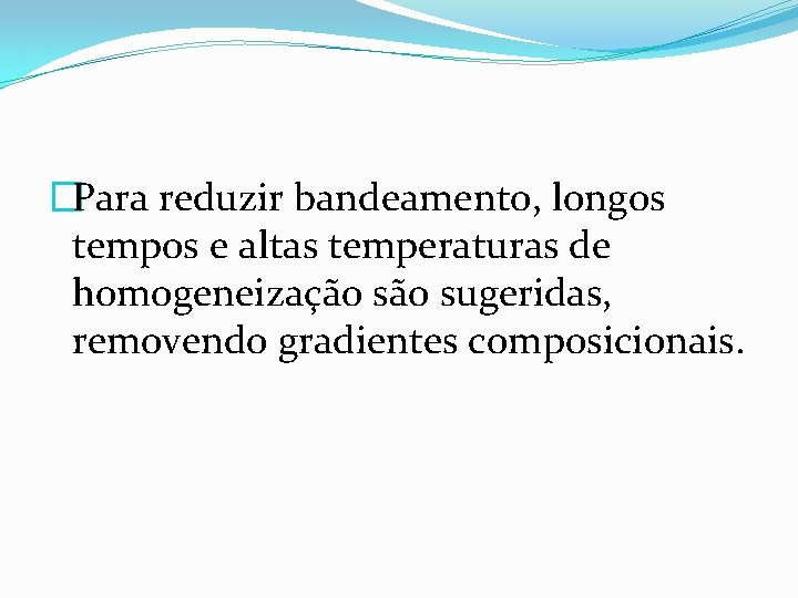 �Para reduzir bandeamento, longos tempos e altas temperaturas de homogeneização sugeridas, removendo gradientes composicionais.