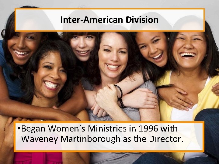 Inter-American Division • Began Women’s Ministries in 1996 with Waveney Martinborough as the Director.