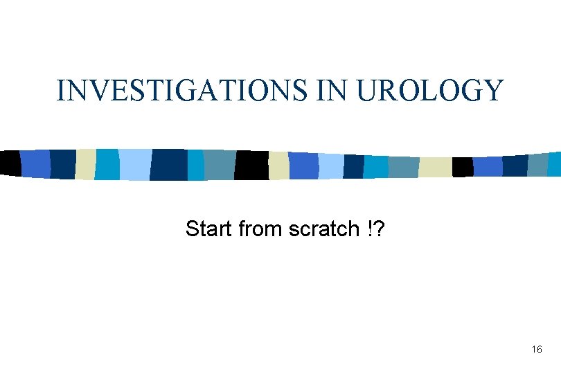 INVESTIGATIONS IN UROLOGY Start from scratch !? 16 