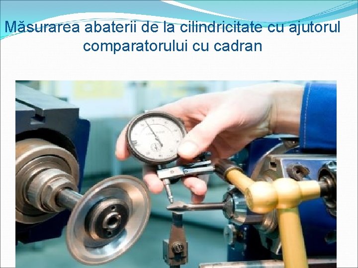 Măsurarea abaterii de la cilindricitate cu ajutorul comparatorului cu cadran 