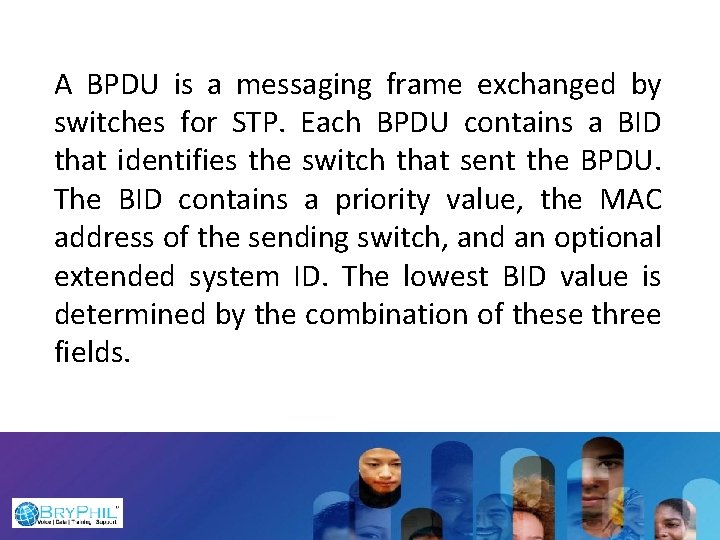 A BPDU is a messaging frame exchanged by switches for STP. Each BPDU contains