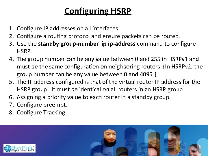 Configuring HSRP 1. Configure IP addresses on all interfaces. 2. Configure a routing protocol