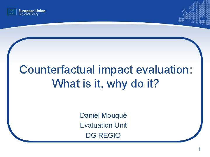Counterfactual impact evaluation: What is it, why do it? Daniel Mouqué Evaluation Unit DG