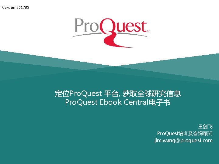 Version 201703 定位Pro. Quest 平台, 获取全球研究信息 Pro. Quest Ebook Central电子书 王剑飞 Pro. Quest培训及咨询顾问 jim.