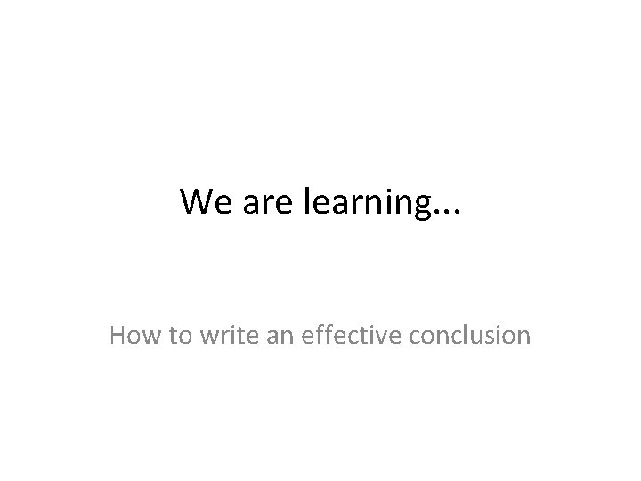 We are learning. . . How to write an effective conclusion 