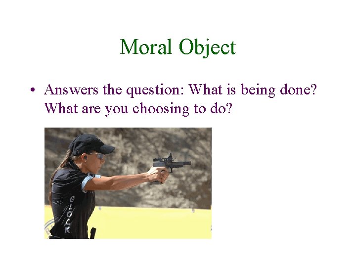 Moral Object • Answers the question: What is being done? What are you choosing