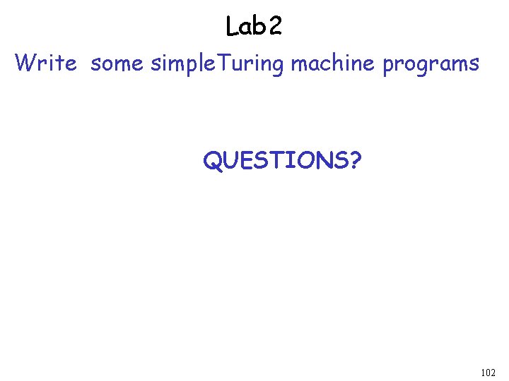 Lab 2 Write some simple. Turing machine programs QUESTIONS? 102 