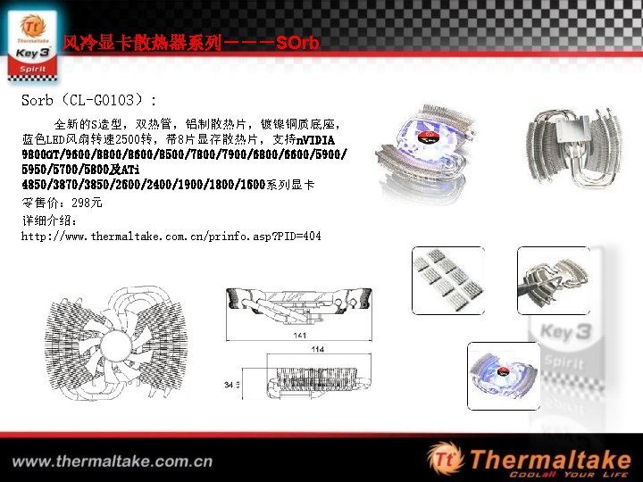 风冷显卡散热器系列－－－SOrb Sorb（CL-G 0103）: 全新的S造型，双热管，铝制散热片，镀镍铜质底座， 蓝色LED风扇转速 2500转，带 8片显存散热片，支持n. VIDIA 9800 GT/9600/8800/8600/8500/7800/7900/6800/6600/5900/ 5950/5700/5800及ATi 4850/3870/3850/2600/2400/1900/1800/1600系列显卡 零售价： 298元