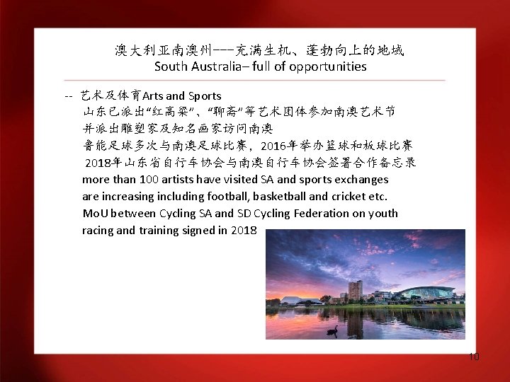 澳大利亚南澳州---充满生机、蓬勃向上的地域 South Australia– full of opportunities -- 艺术及体育Arts and Sports 山东已派出“红高粱”、“聊斋”等艺术团体参加南澳艺术节 并派出雕塑家及知名画家访问南澳 鲁能足球多次与南澳足球比赛，2016年举办篮球和板球比赛 2018年山东省自行车协会与南澳自行车协会签署合作备忘录