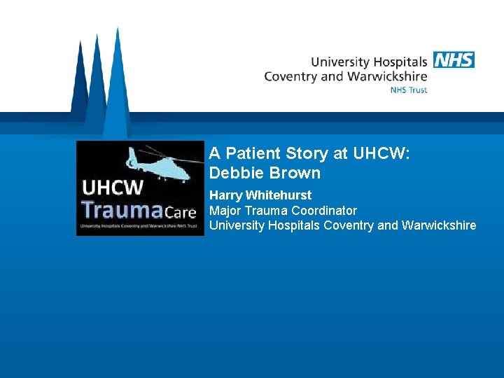A Patient Story at UHCW: Debbie Brown Harry Whitehurst Major Trauma Coordinator University Hospitals
