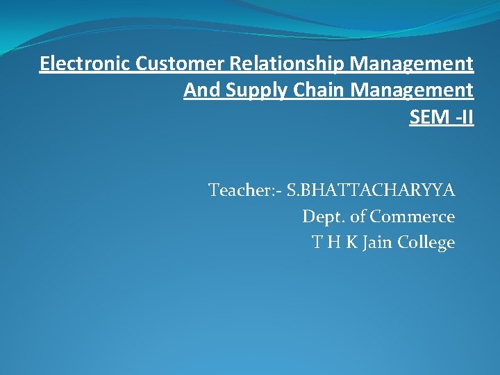 Electronic Customer Relationship Management And Supply Chain Management SEM -II Teacher: - S. BHATTACHARYYA