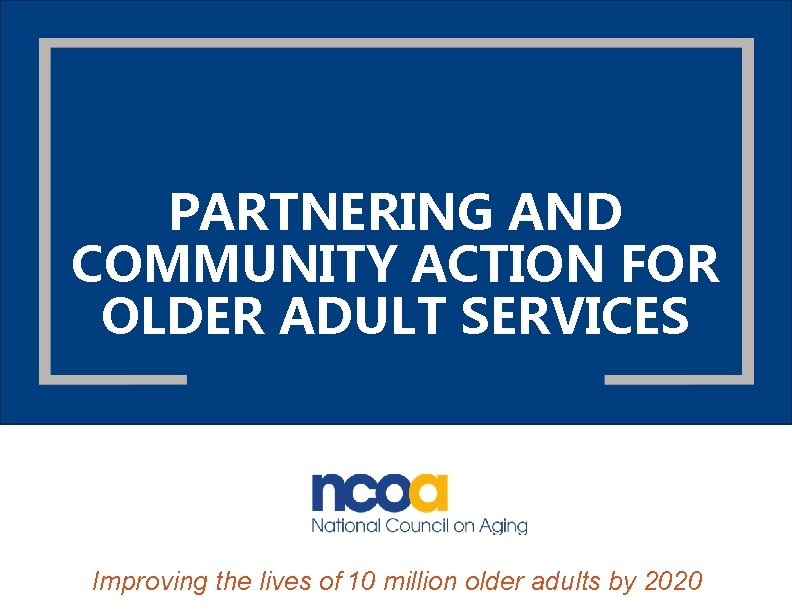 PARTNERING AND COMMUNITY ACTION FOR OLDER ADULT SERVICES Improving the lives of 10 million