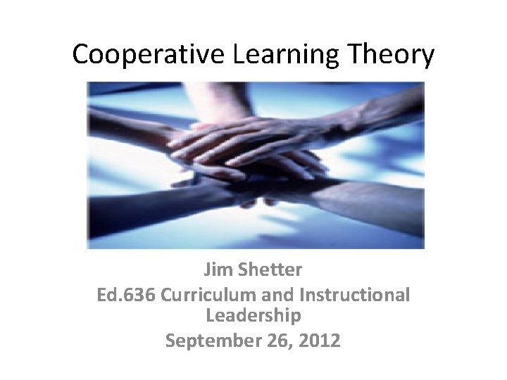 Cooperative Learning Theory Jim Shetter Ed. 636 Curriculum and Instructional Leadership September 26, 2012