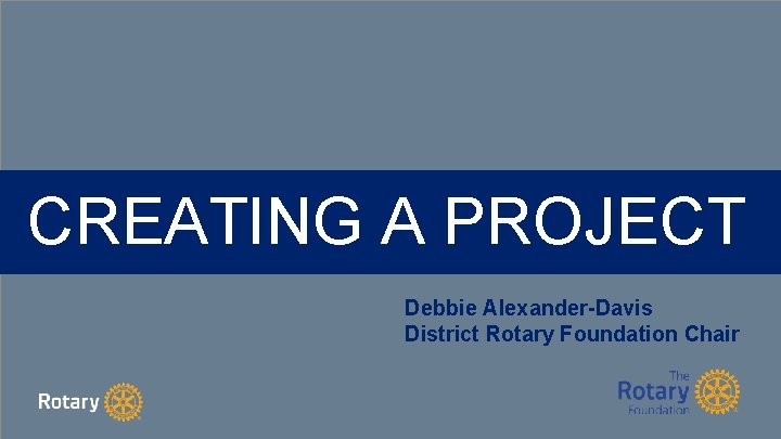 CREATING A PROJECT Debbie Alexander-Davis District Rotary Foundation Chair 