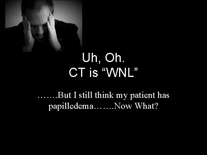 Uh, Oh. CT is “WNL” ……. But I still think my patient has papilledema…….
