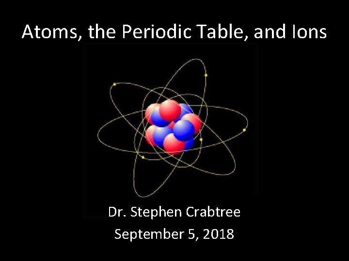 Atoms, the Periodic Table, and Ions Dr. Stephen Crabtree September 5, 2018 