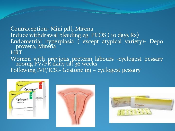 Contraception- Mini pill, Mirena Induce withdrawal bleeding eg. PCOS ( 10 days Rx) Endometrial