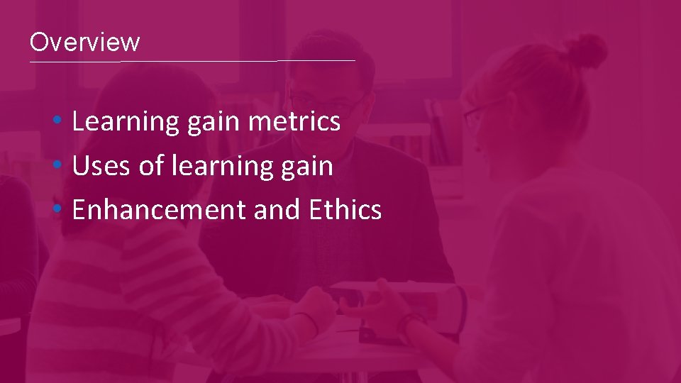 Overview • Learning gain metrics • Uses of learning gain • Enhancement and Ethics