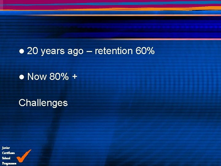 l 20 years ago – retention 60% l Now 80% + Challenges Junior Certificate