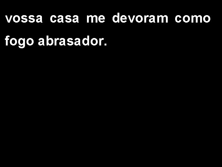 vossa casa me devoram como fogo abrasador. 