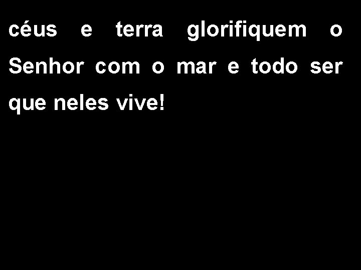 céus e terra glorifiquem o Senhor com o mar e todo ser que neles