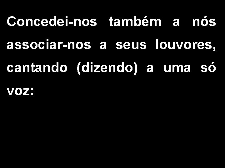 Concedei-nos também a nós associar-nos a seus louvores, cantando (dizendo) a uma só voz: